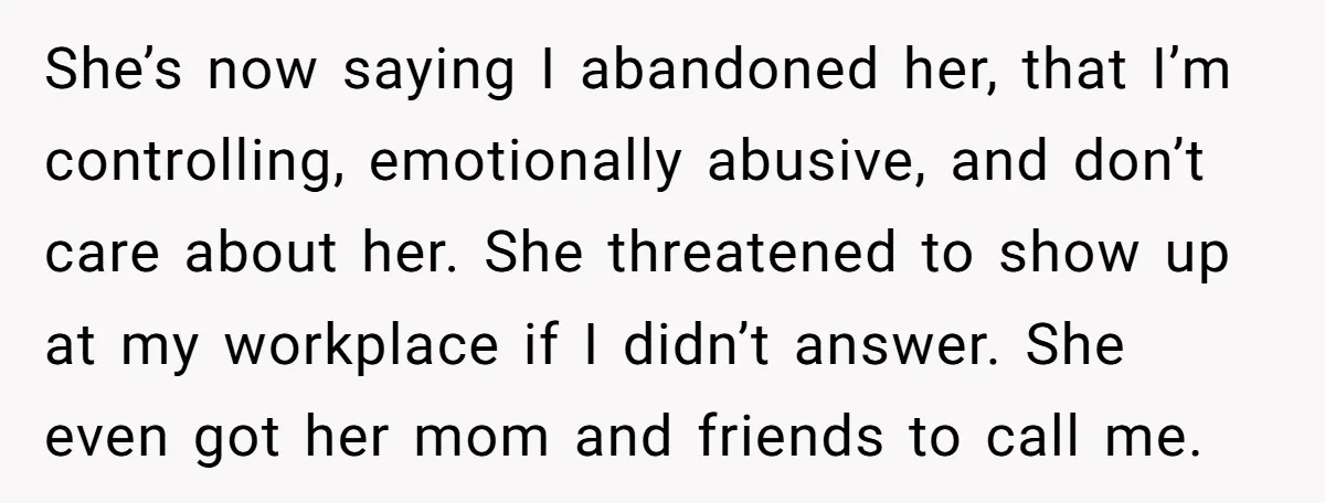 She’s now saying I abandoned her, that I’m controlling, emotionally abusive, and don’t care about her. She threatened to show up at my workplace if I didn’t answer. She even...