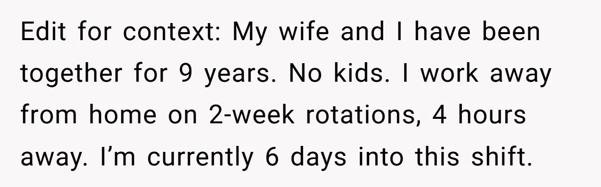 Edit for context: My wife and I have been together for 9 years. No kids. I work away from home on 2-week rotations, 4 hours away. I’m currently 6 days...