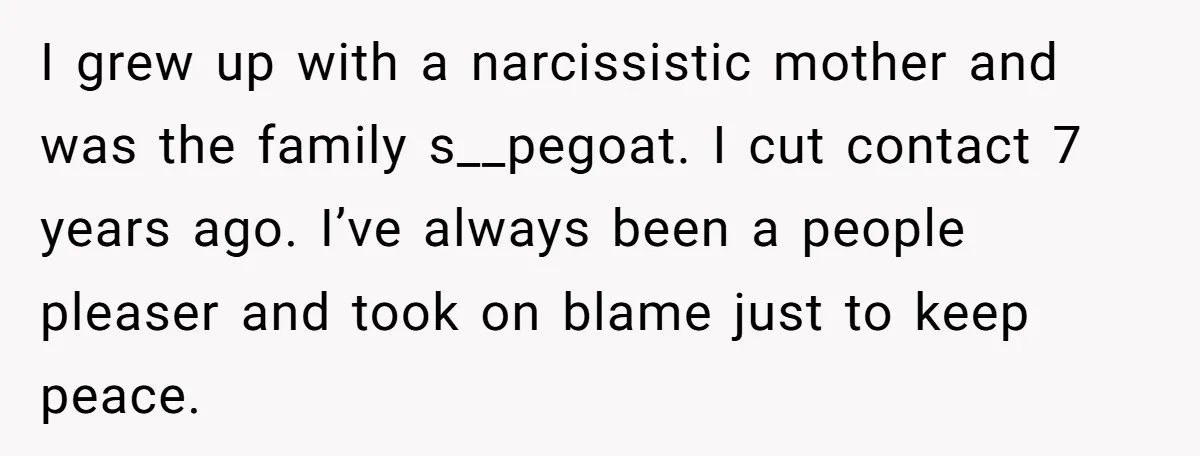 I grew up with a narcissistic mother and was the family s__pegoat. I cut contact 7 years ago. I’ve always been a people pleaser and took on blame just to...