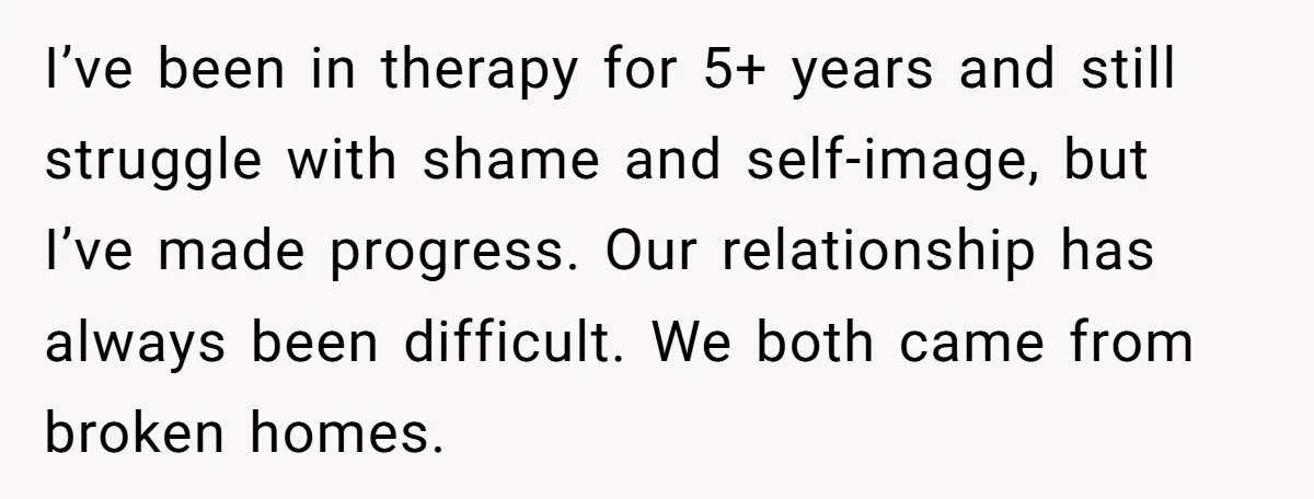 I’ve been in therapy for 5+ years and still struggle with shame and self-image, but I’ve made progress. Our relationship has always been difficult. We both came from broken homes.