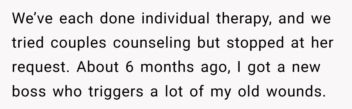 We’ve each done individual therapy, and we tried couples counseling but stopped at her request. About 6 months ago, I got a new boss who triggers a lot of my...