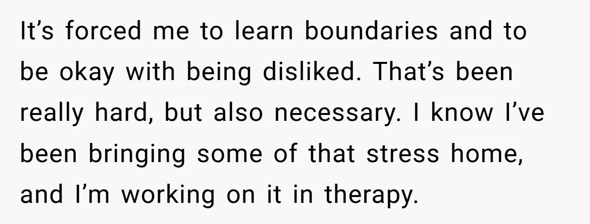 It’s forced me to learn boundaries and to be okay with being disliked. That’s been really hard, but also necessary. I know I’ve been bringing some of that stress home,...