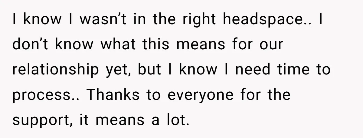 I know I wasn’t in the right headspace.. I don’t know what this means for our relationship yet, but I know I need time to process.. Thanks to everyone for...