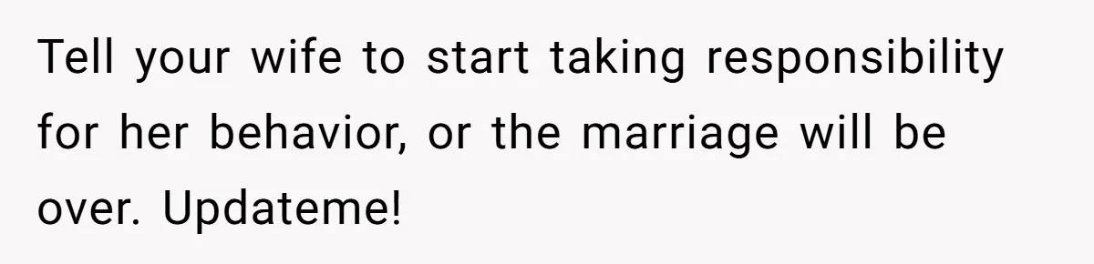 Tell your wife to start taking responsibility for her behavior, or the marriage will be over. Updateme!