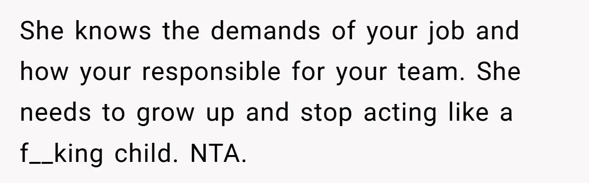 She knows the demands of your job and how your responsible for your team. She needs to grow up and stop acting like a f__king child. NTA.