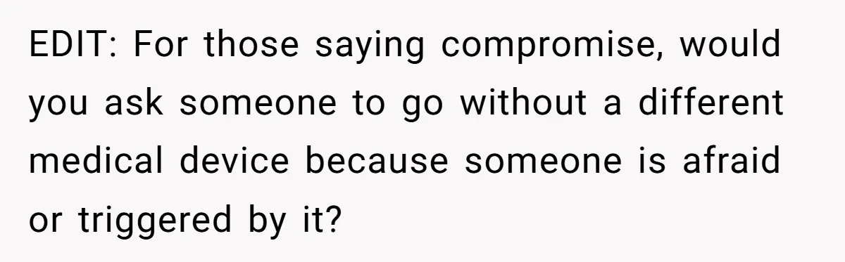 EDIT: For those saying compromise, would you ask someone to go without a different medical device because someone is afraid or triggered by it?