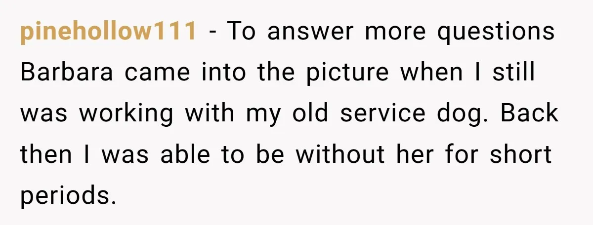 pinehollow111 − To answer more questions Barbara came into the picture when I still was working with my old service dog. Back then I was able to be without her...