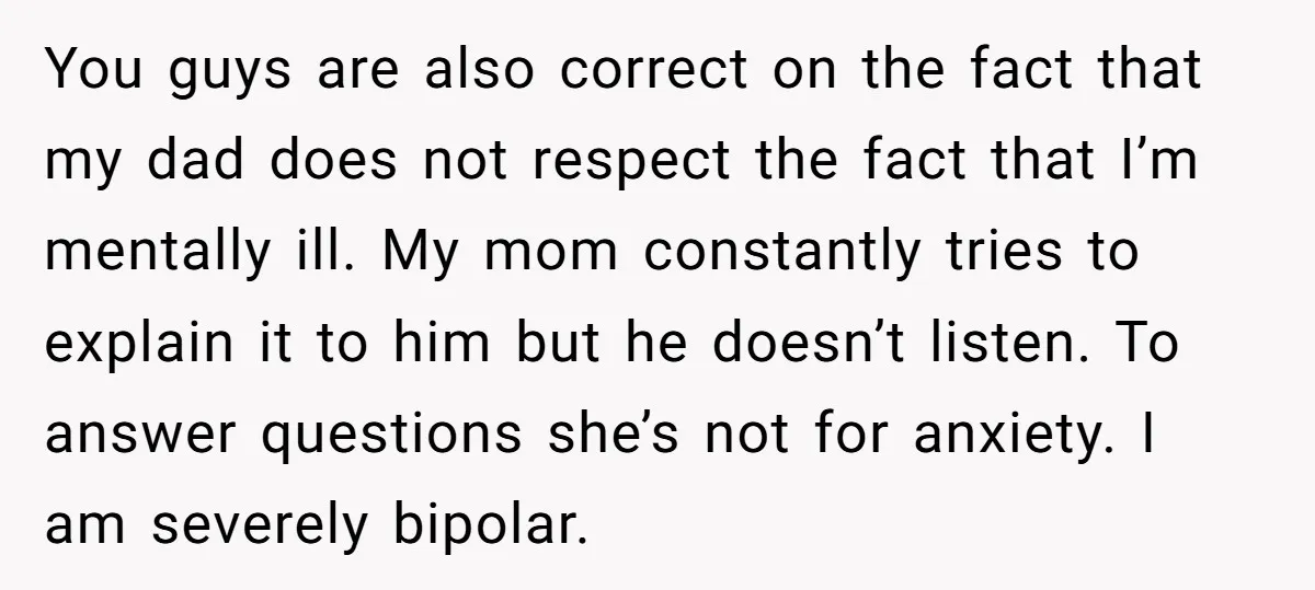 You guys are also correct on the fact that my dad does not respect the fact that I’m mentally ill. My mom constantly tries to explain it to him but...