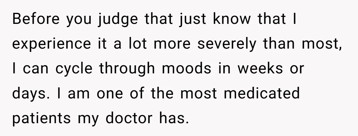 Before you judge that just know that I experience it a lot more severely than most, I can cycle through moods in weeks or days. I am one of the...