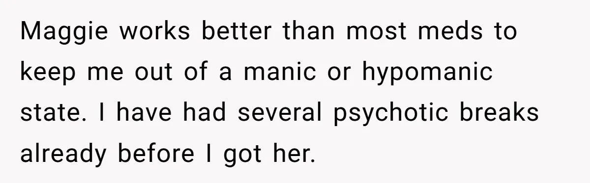 Maggie works better than most meds to keep me out of a manic or hypomanic state. I have had several psychotic breaks already before I got her.