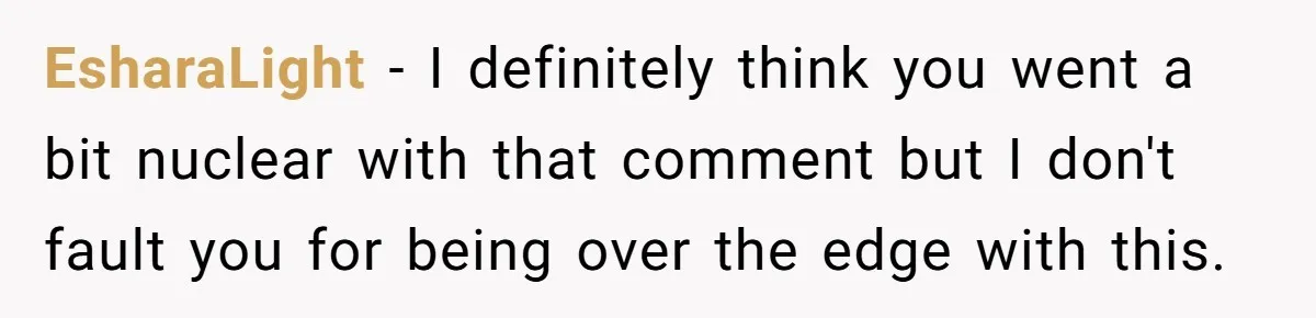 EsharaLight − I definitely think you went a bit nuclear with that comment but I don't fault you for being over the edge with this.