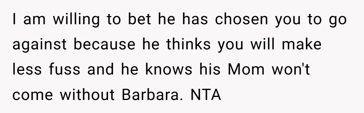 I am willing to bet he has chosen you to go against because he thinks you will make less fuss and he knows his Mom won't come without Barbara. NTA