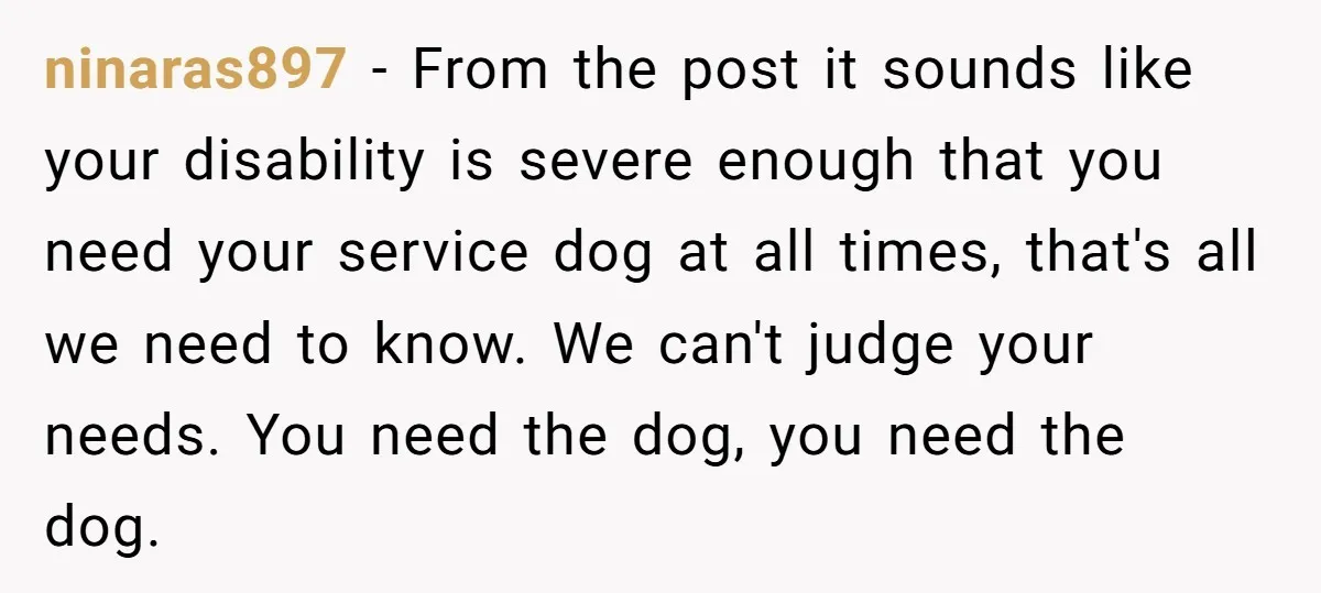 ninaras897 − From the post it sounds like your disability is severe enough that you need your service dog at all times, that's all we need to know. We can't...