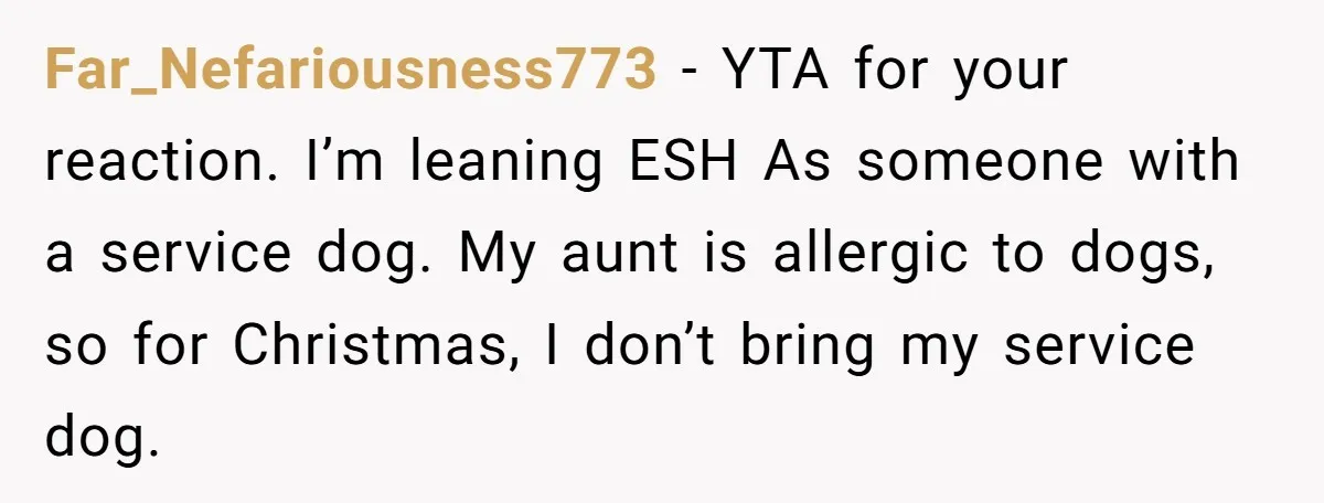 Far_Nefariousness773 − YTA for your reaction. I’m leaning ESH As someone with a service dog. My aunt is allergic to dogs, so for Christmas, I don’t bring my service dog.