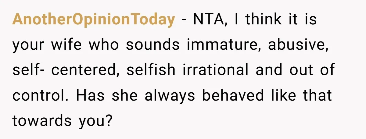AnotherOpinionToday − NTA, I think it is your wife who sounds immature, abusive, self- centered, selfish irrational and out of control. Has she always behaved like that towards you?