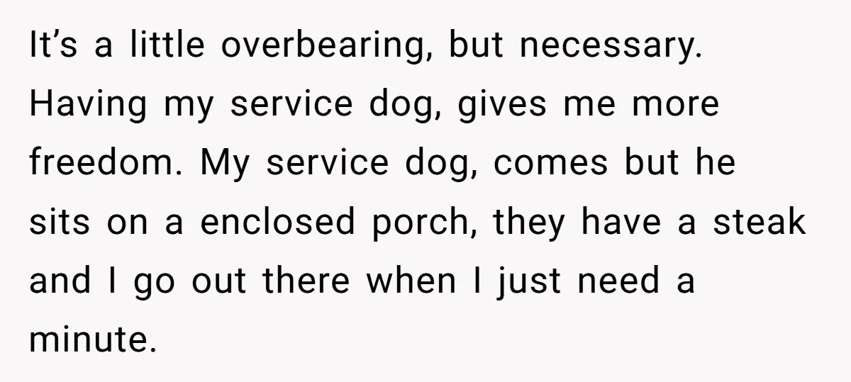 It’s a little overbearing, but necessary. Having my service dog, gives me more freedom. My service dog, comes but he sits on a enclosed porch, they have a steak and...
