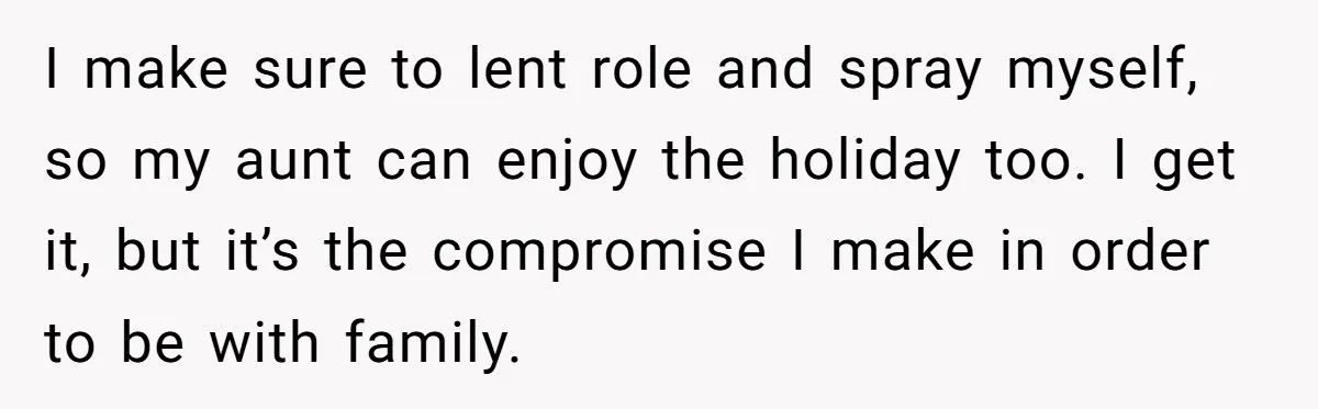 I make sure to lent role and spray myself, so my aunt can enjoy the holiday too. I get it, but it’s the compromise I make in order to be...