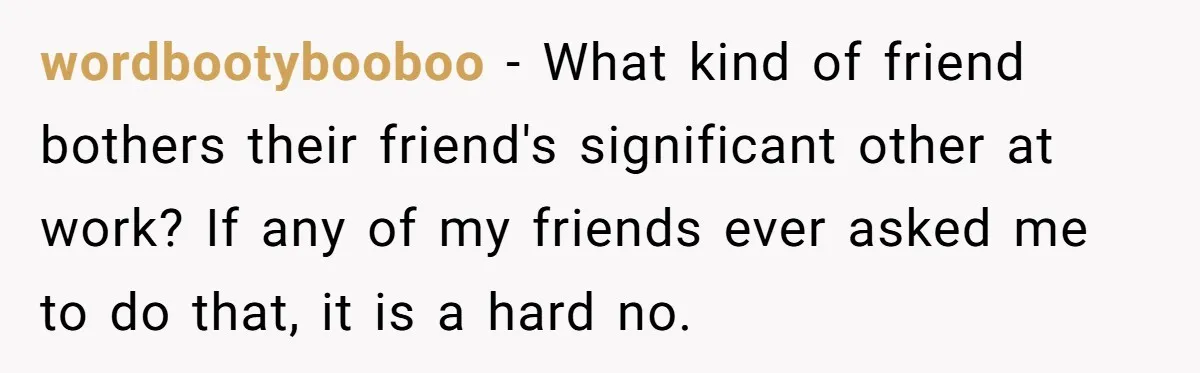 wordbootybooboo − What kind of friend bothers their friend's significant other at work? If any of my friends ever asked me to do that, it is a hard no.