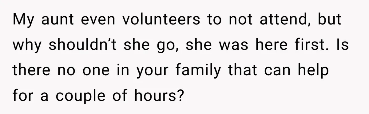 My aunt even volunteers to not attend, but why shouldn’t she go, she was here first. Is there no one in your family that can help for a couple of...
