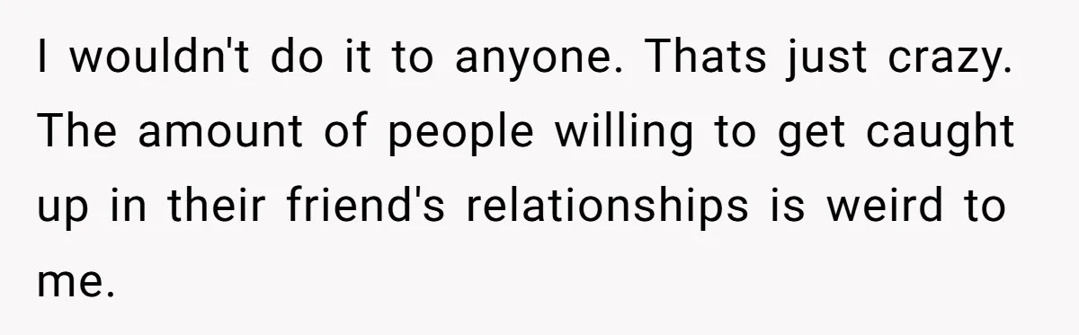 I wouldn't do it to anyone. Thats just crazy. The amount of people willing to get caught up in their friend's relationships is weird to me.