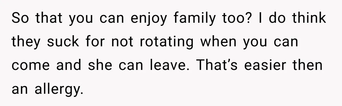 So that you can enjoy family too? I do think they suck for not rotating when you can come and she can leave. That’s easier then an allergy.