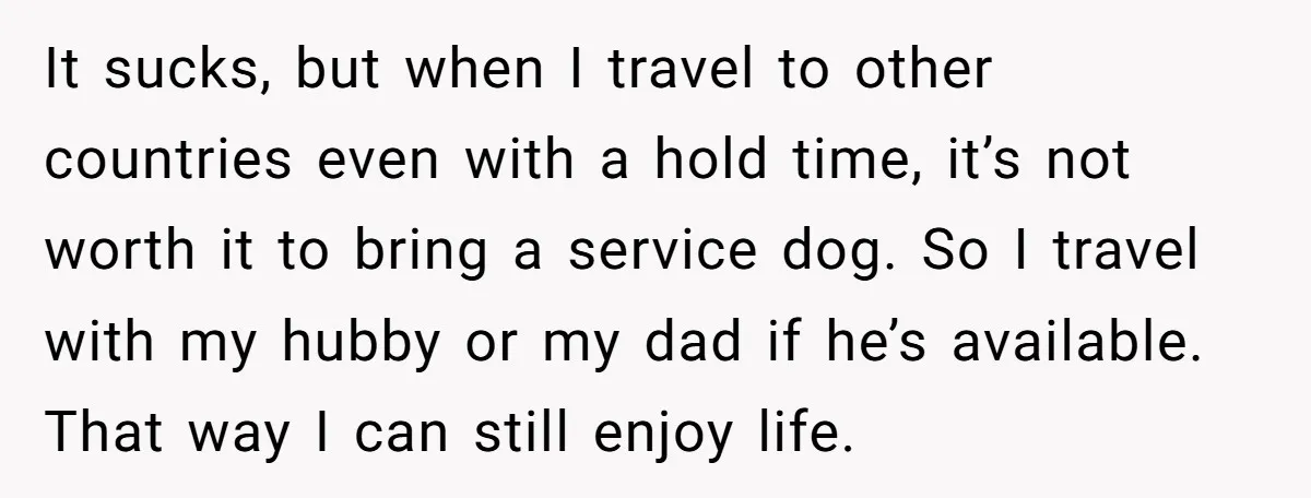 It sucks, but when I travel to other countries even with a hold time, it’s not worth it to bring a service dog. So I travel with my hubby or...