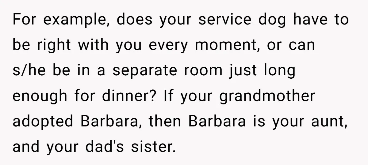 For example, does your service dog have to be right with you every moment, or can s/he be in a separate room just long enough for dinner? If your grandmother...