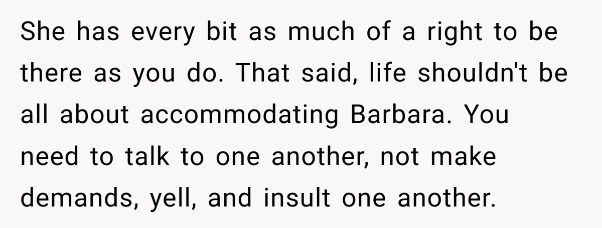 She has every bit as much of a right to be there as you do. That said, life shouldn't be all about accommodating Barbara. You need to talk to one...
