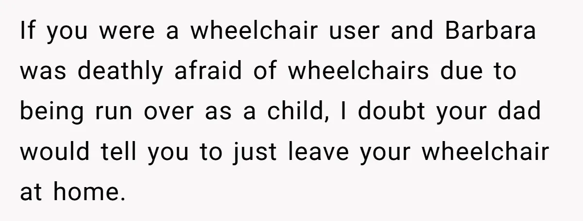 If you were a wheelchair user and Barbara was deathly afraid of wheelchairs due to being run over as a child, I doubt your dad would tell you to just...