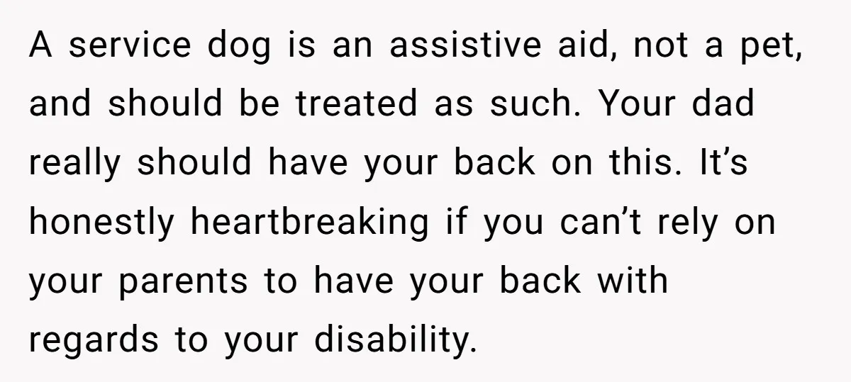 A service dog is an assistive aid, not a pet, and should be treated as such. Your dad really should have your back on this. It’s honestly heartbreaking if you...