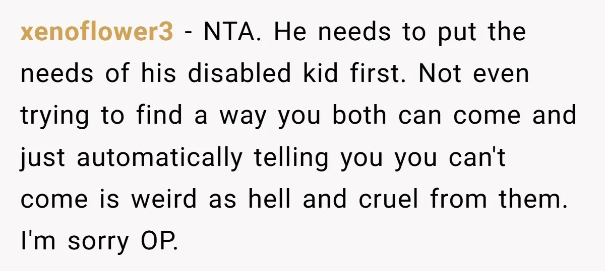 xenoflower3 − NTA. He needs to put the needs of his disabled kid first. Not even trying to find a way you both can come and just automatically telling you...