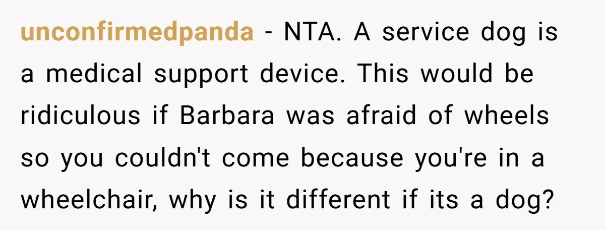 unconfirmedpanda − NTA. A service dog is a medical support device. This would be ridiculous if Barbara was afraid of wheels so you couldn't come because you're in a wheelchair,...