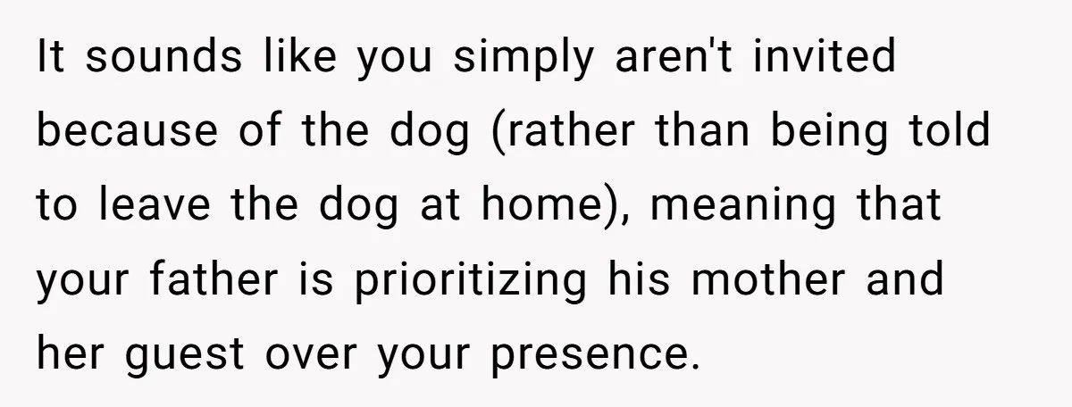 It sounds like you simply aren't invited because of the dog (rather than being told to leave the dog at home), meaning that your father is prioritizing his mother and...