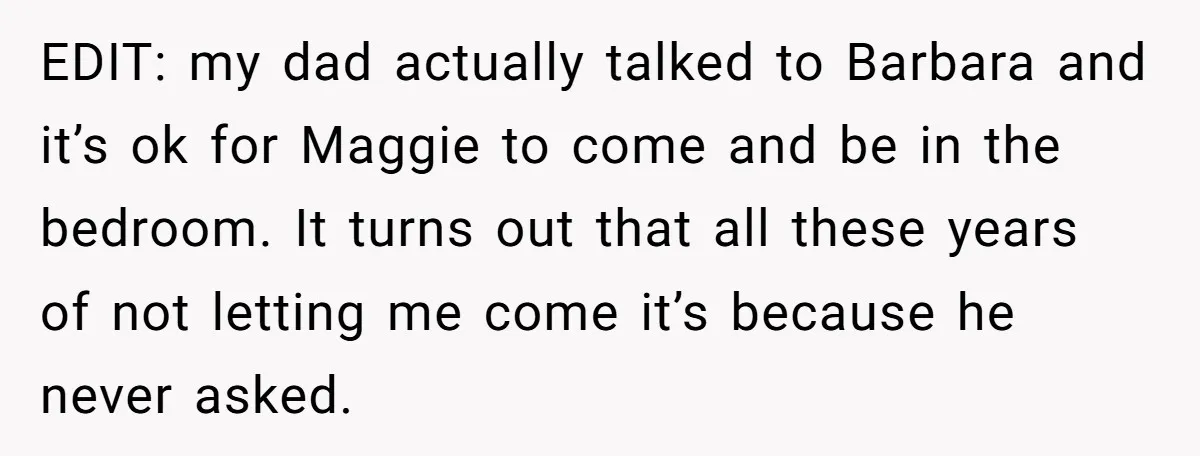 EDIT: my dad actually talked to Barbara and it’s ok for Maggie to come and be in the bedroom. It turns out that all these years of not letting me...
