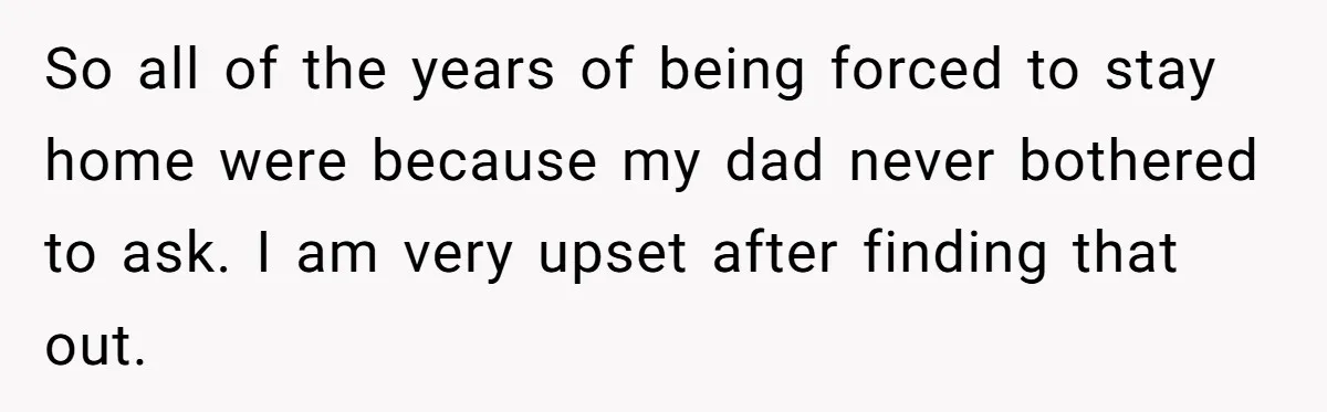 So all of the years of being forced to stay home were because my dad never bothered to ask. I am very upset after finding that out.