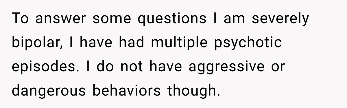 To answer some questions I am severely bipolar, I have had multiple psychotic episodes. I do not have aggressive or dangerous behaviors though.