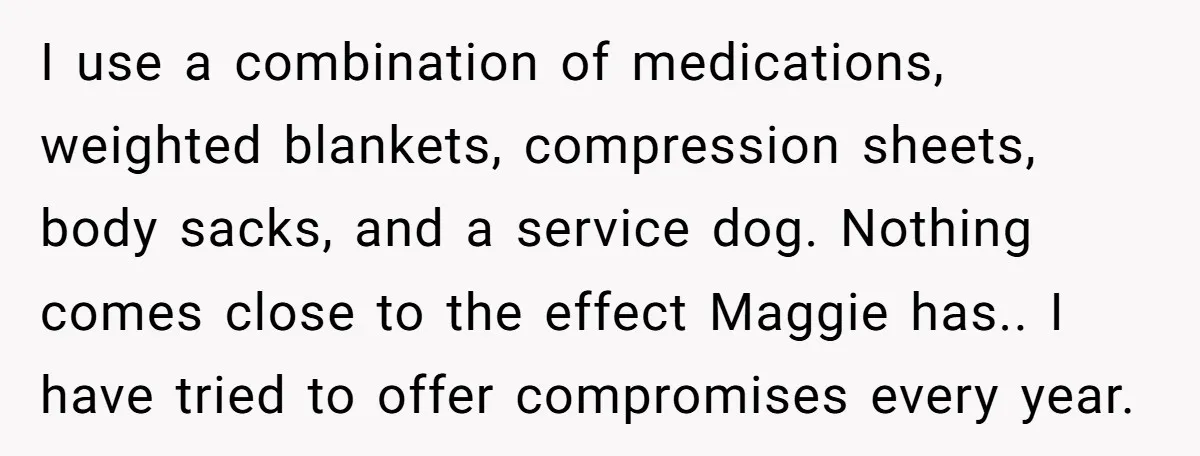 I use a combination of medications, weighted blankets, compression sheets, body sacks, and a service dog. Nothing comes close to the effect Maggie has.. I have tried to offer compromises...