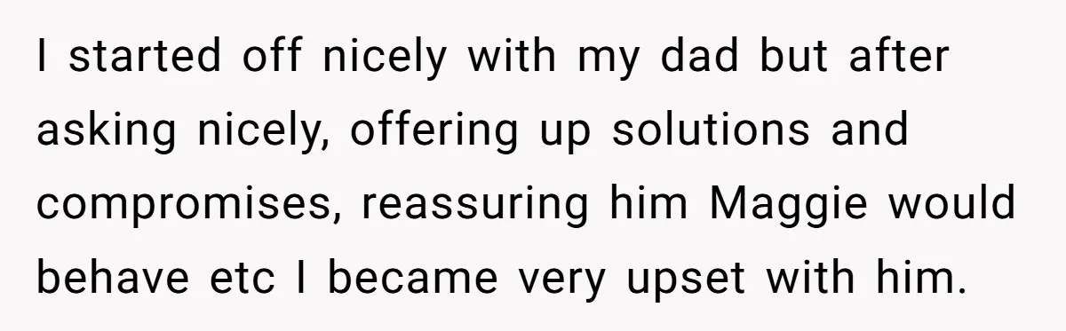 I started off nicely with my dad but after asking nicely, offering up solutions and compromises, reassuring him Maggie would behave etc I became very upset with him.
