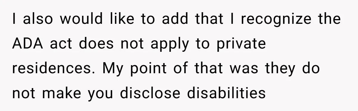I also would like to add that I recognize the ADA act does not apply to private residences. My point of that was they do not make you disclose disabilities