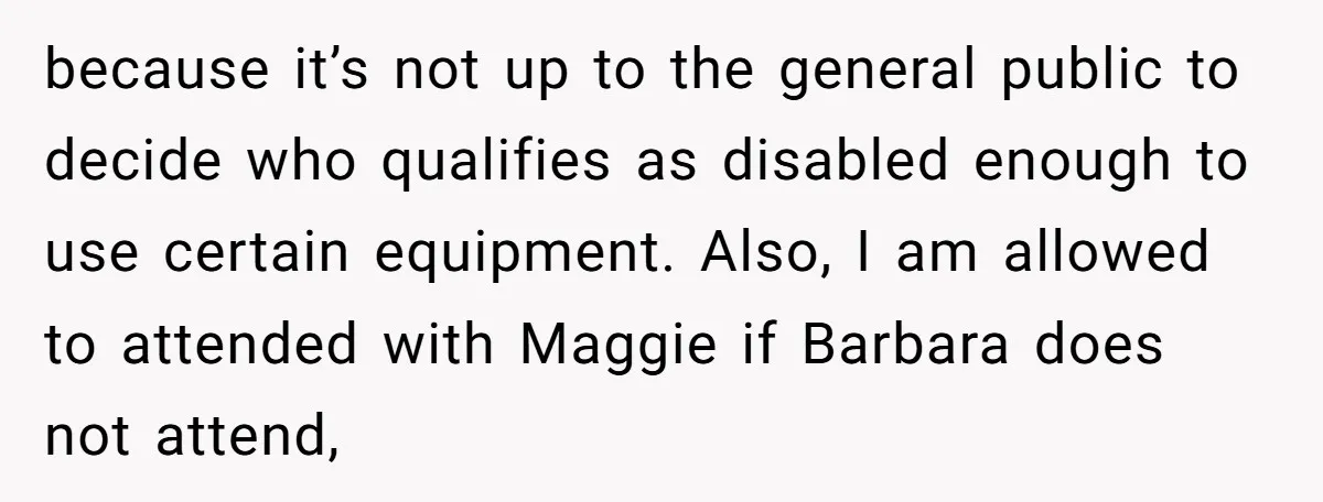 because it’s not up to the general public to decide who qualifies as disabled enough to use certain equipment. Also, I am allowed to attended with Maggie if Barbara does...