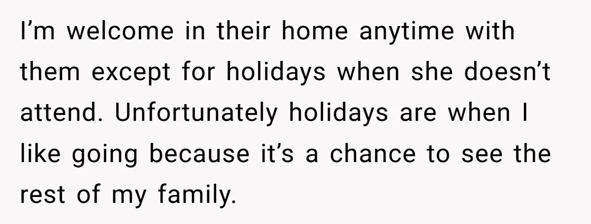 I’m welcome in their home anytime with them except for holidays when she doesn’t attend. Unfortunately holidays are when I like going because it’s a chance to see the rest...