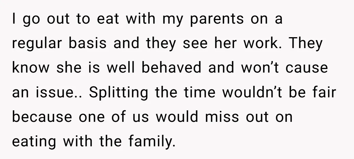 I go out to eat with my parents on a regular basis and they see her work. They know she is well behaved and won’t cause an issue.. Splitting the...