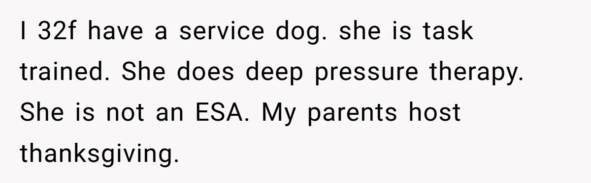 I 32f have a service dog. she is task trained. She does deep pressure therapy. She is not an ESA. My parents host thanksgiving.