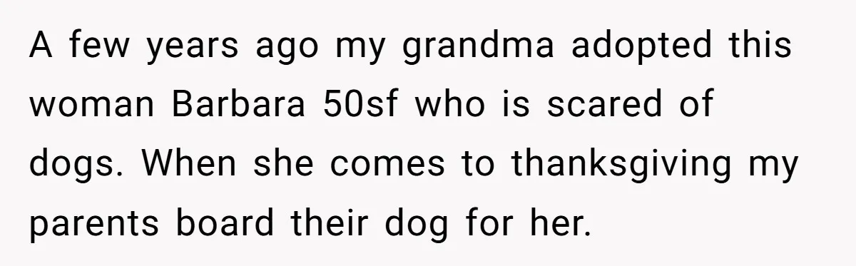A few years ago my grandma adopted this woman Barbara 50sf who is scared of dogs. When she comes to thanksgiving my parents board their dog for her.