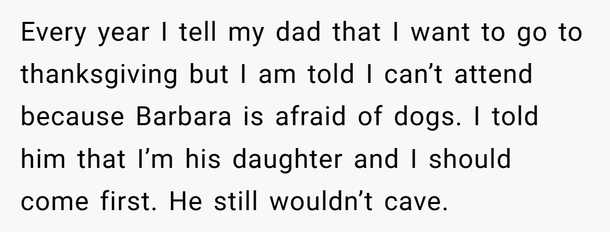Every year I tell my dad that I want to go to thanksgiving but I am told I can’t attend because Barbara is afraid of dogs. I told him that...