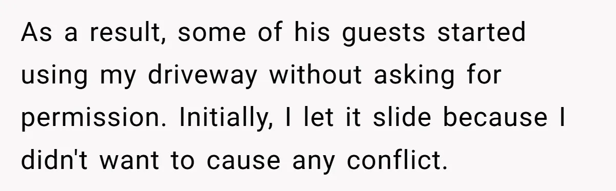 As a result, some of his guests started using my driveway without asking for permission. Initially, I let it slide because I didn't want to cause any conflict.