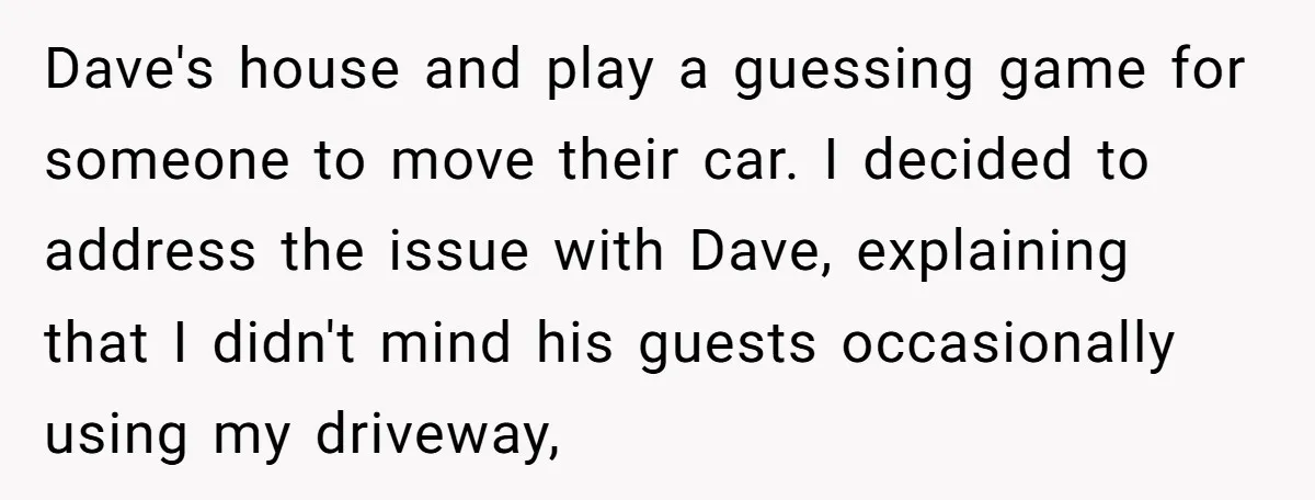 Dave's house and play a guessing game for someone to move their car. I decided to address the issue with Dave, explaining that I didn't mind his guests occasionally using...