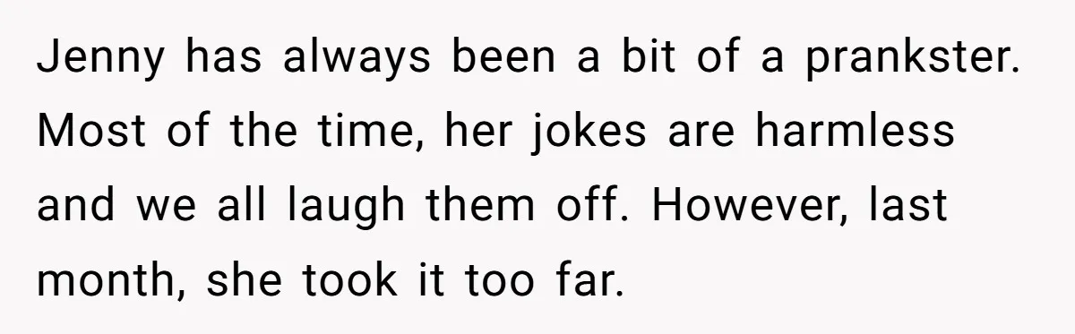 Jenny has always been a bit of a prankster. Most of the time, her jokes are harmless and we all laugh them off. However, last month, she took it too...