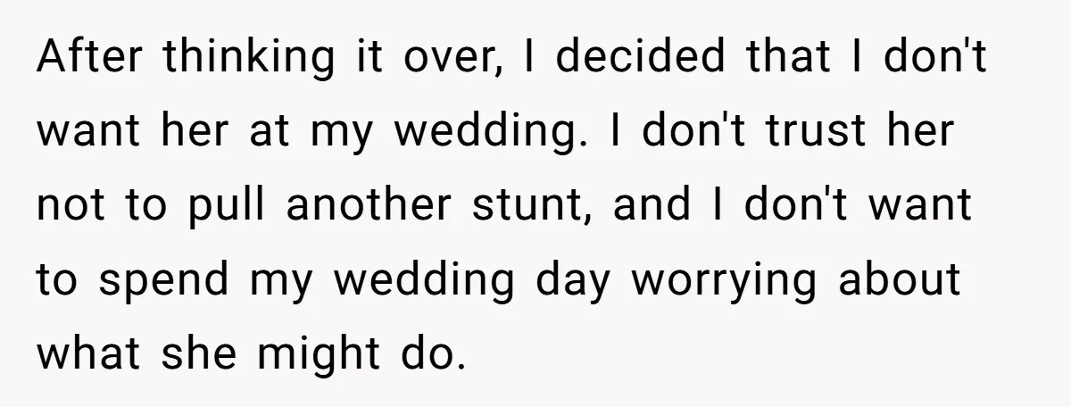 After thinking it over, I decided that I don't want her at my wedding. I don't trust her not to pull another stunt, and I don't want to spend my...