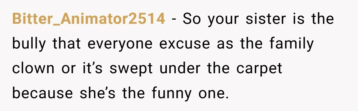 Bitter_Animator2514 − So your sister is the bully that everyone excuse as the family clown or it’s swept under the carpet because she’s the funny one.